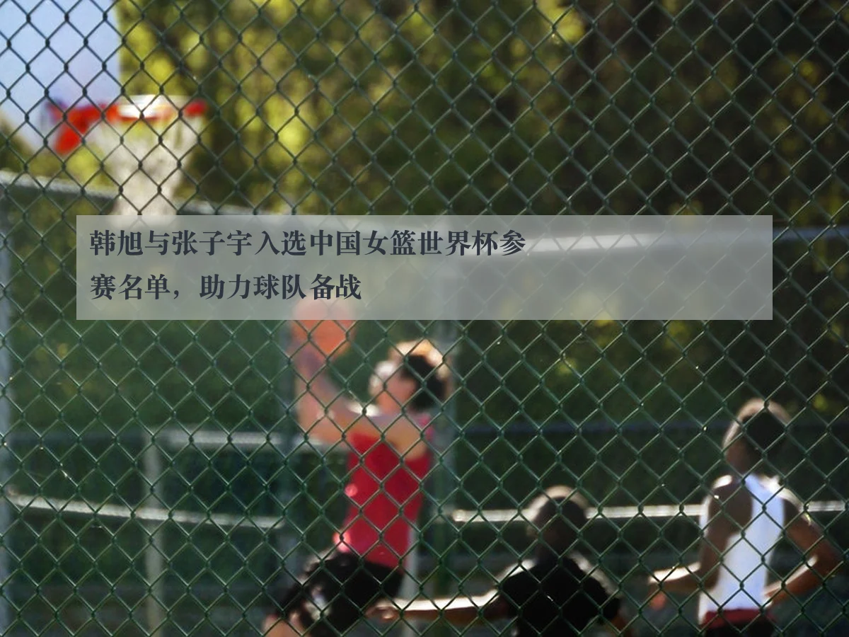 韩旭与张子宇入选中国女篮世界杯参赛名单,助力球队备战